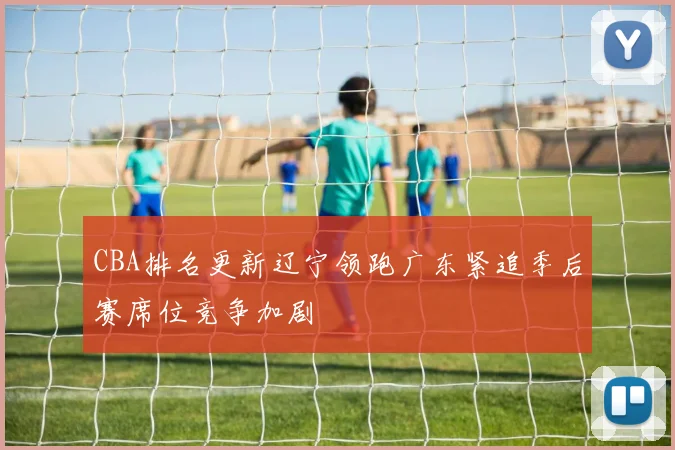 CBA排名更新辽宁领跑广东紧追季后赛席位竞争加剧