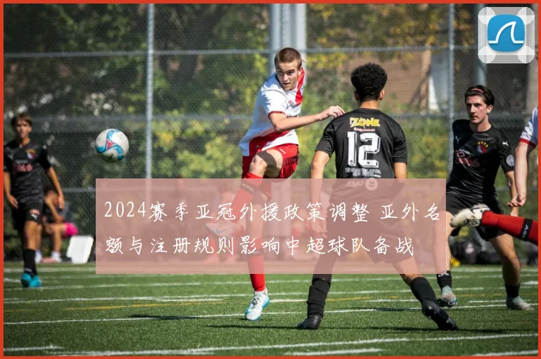 2024赛季亚冠外援政策调整 亚外名额与注册规则影响中超球队备战