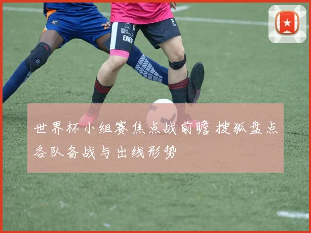 世界杯小组赛焦点战前瞻 搜狐盘点各队备战与出线形势