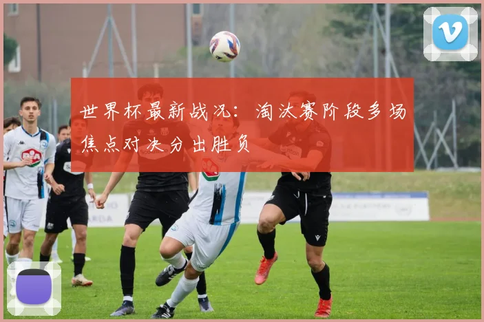 世界杯最新战况:淘汰赛阶段多场焦点对决分出胜负