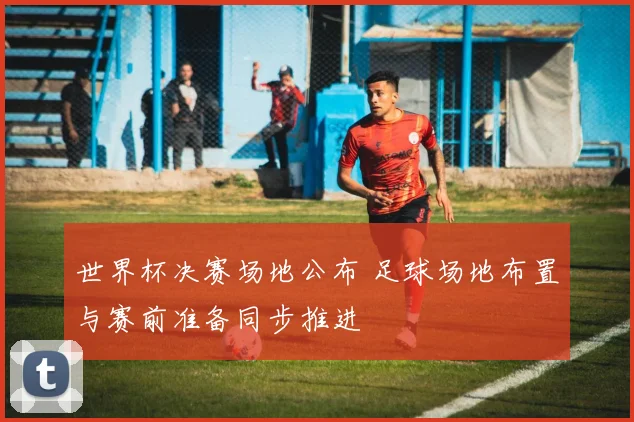 世界杯决赛场地公布 足球场地布置与赛前准备同步推进